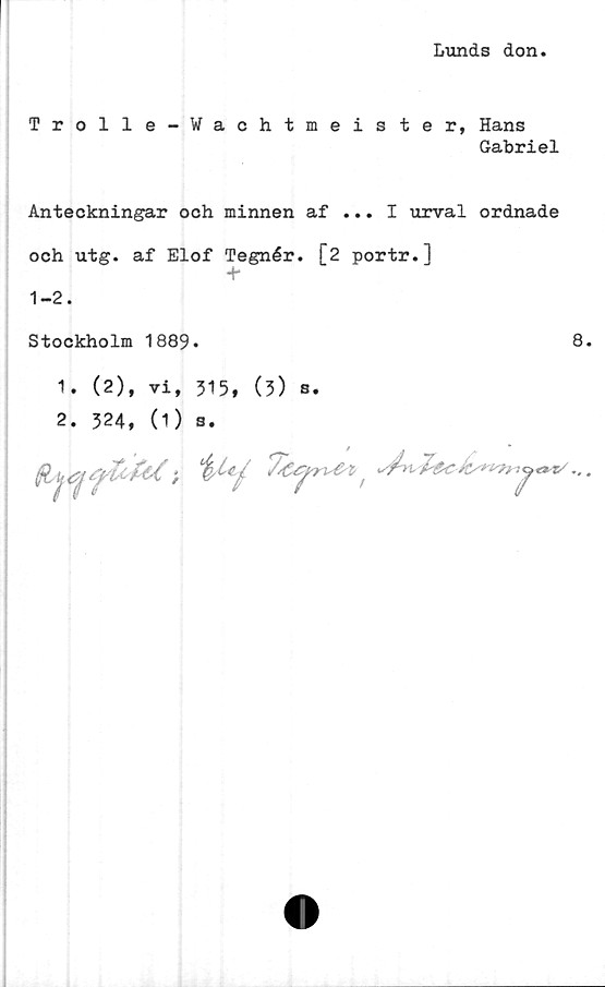  ﻿Lunds don
Trolle-Wachtmeister, Hans
Gabriel
Anteckningar och minnen af ... I urval ordnade
och utg. af Elof Tegnér. [2 portr.]
1-2.
Stockholm 1889.
8
1. (2), vi, 515, (3) s.
2. 324, (1) s.